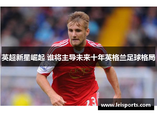 英超新星崛起 谁将主导未来十年英格兰足球格局 英超新星崛起 谁将主导未来十年英格兰足球格局