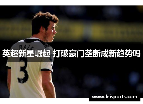 英超新星崛起 打破豪门垄断成新趋势吗 英超新星崛起 打破豪门垄断成新趋势吗