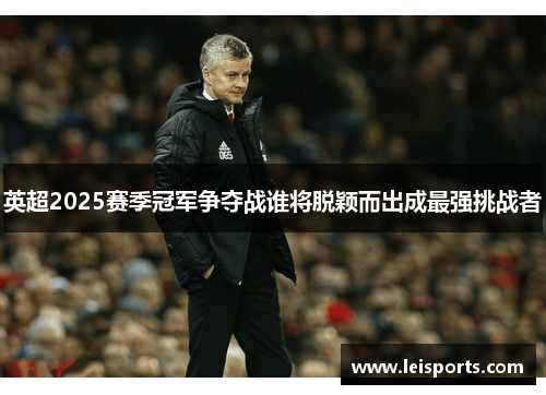 英超2025赛季冠军争夺战谁将脱颖而出成最强挑战者 英超2025赛季冠军争夺战谁将脱颖而出成最强挑战者