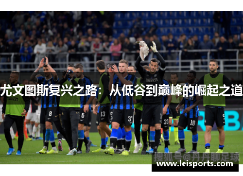 尤文图斯复兴之路:从低谷到巅峰的崛起之道 尤文图斯复兴之路:从低谷到巅峰的崛起之道