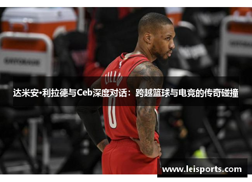 达米安·利拉德与Ceb深度对话:跨越篮球与电竞的传奇碰撞 达米安·利拉德与Ceb深度对话:跨越篮球与电竞的传奇碰撞
