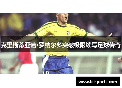 克里斯蒂亚诺·罗纳尔多突破极限续写足球传奇 克里斯蒂亚诺·罗纳尔多突破极限续写足球传奇