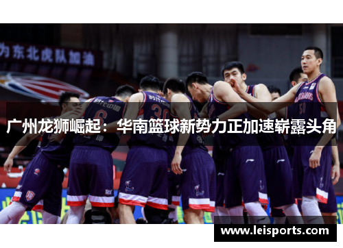 广州龙狮崛起:华南篮球新势力正加速崭露头角 广州龙狮崛起:华南篮球新势力正加速崭露头角