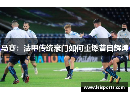 马赛:法甲传统豪门如何重燃昔日辉煌 马赛:法甲传统豪门如何重燃昔日辉煌