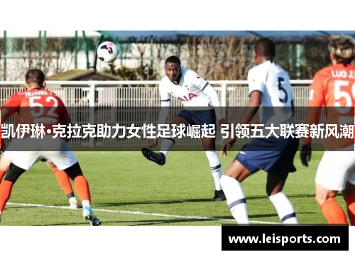 凯伊琳·克拉克助力女性足球崛起 引领五大联赛新风潮 凯伊琳·克拉克助力女性足球崛起 引领五大联赛新风潮