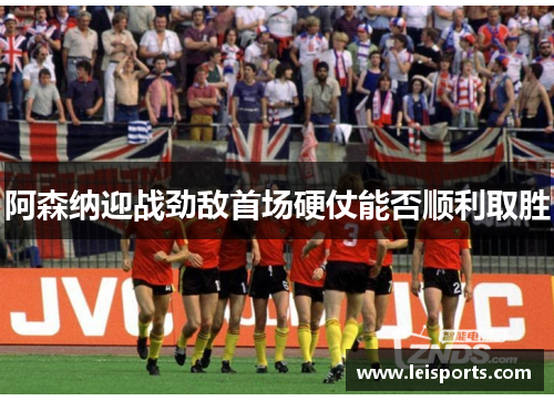 阿森纳迎战劲敌首场硬仗能否顺利取胜 阿森纳迎战劲敌首场硬仗能否顺利取胜