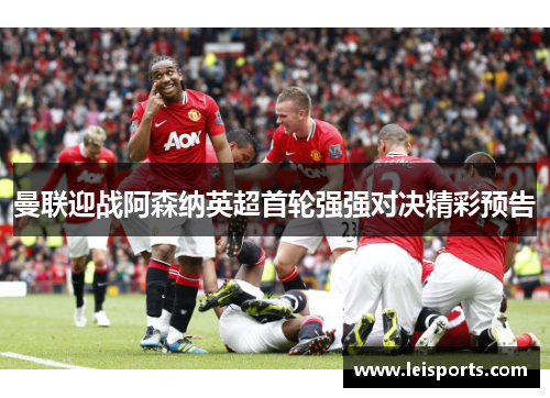 曼联迎战阿森纳英超首轮强强对决精彩预告 曼联迎战阿森纳英超首轮强强对决精彩预告