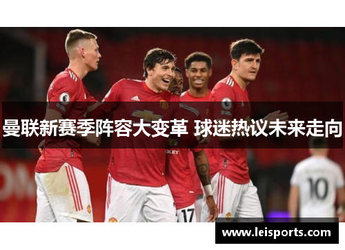 曼联新赛季阵容大变革 球迷热议未来走向 曼联新赛季阵容大变革 球迷热议未来走向