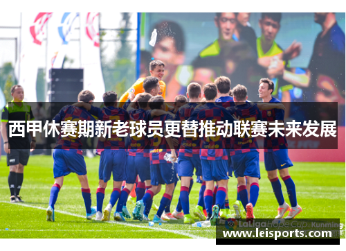 西甲休赛期新老球员更替推动联赛未来发展